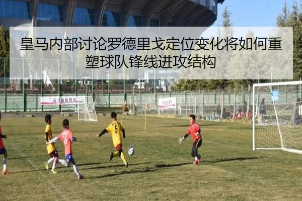 皇马内部讨论罗德里戈定位变化将如何重塑球队锋线进攻结构