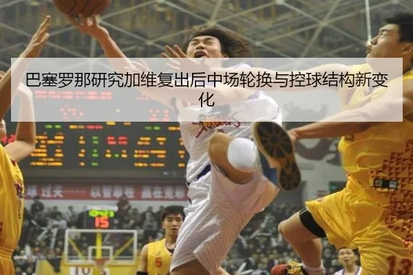 巴塞罗那研究加维复出后中场轮换与控球结构新变化